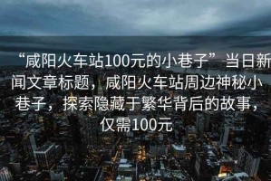 “咸陽火車站100元的小巷子”當日新聞文章標題，咸陽火車站周邊神秘小巷子，探索隱藏于繁華背后的故事，僅需100元