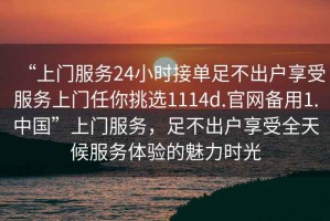 “上門服務24小時接單足不出戶享受服務上門任你挑選1114d.官網備用1.中國”上門服務，足不出戶享受全天候服務體驗的魅力時光