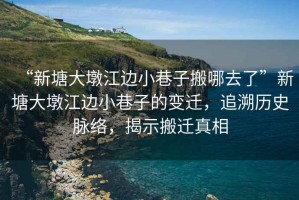 “新塘大墩江邊小巷子搬哪去了”新塘大墩江邊小巷子的變遷，追溯歷史脈絡(luò)，揭示搬遷真相