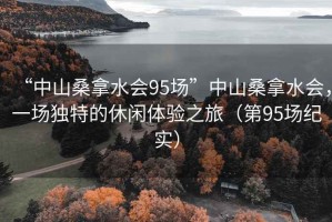 “中山桑拿水會(huì)95場(chǎng)”中山桑拿水會(huì)，一場(chǎng)獨(dú)特的休閑體驗(yàn)之旅（第95場(chǎng)紀(jì)實(shí)）
