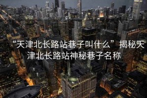 “天津北長路站巷子叫什么”揭秘天津北長路站神秘巷子名稱