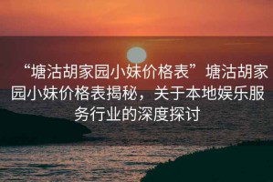 “塘沽胡家園小妹價(jià)格表”塘沽胡家園小妹價(jià)格表揭秘，關(guān)于本地娛樂服務(wù)行業(yè)的深度探討