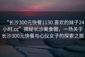 “長沙300元快餐1130.喜歡的妹子24小時.cc”揭秘長沙美食圈，一場關于長沙300元快餐與心儀女子的探索之旅