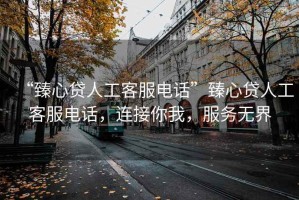 “臻心貸人工客服電話”臻心貸人工客服電話，連接你我，服務無界