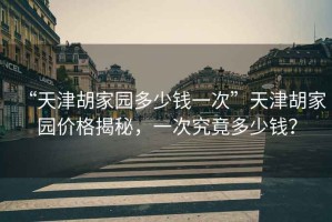 “天津胡家園多少錢一次”天津胡家園價格揭秘，一次究竟多少錢？