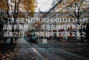 “洗浴在線打開2024DD1124.24小時品鑒新茶葉.cc”洗浴在線打開新茶葉品鑒之門，一場跨越時空的茶文化之旅