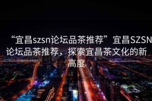 “宜昌szsn論壇品茶推薦”宜昌SZSN論壇品茶推薦，探索宜昌茶文化的新高度