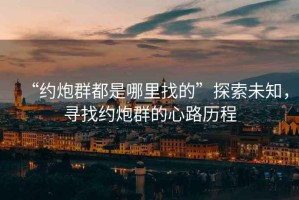 “約炮群都是哪里找的”探索未知，尋找約炮群的心路歷程
