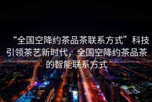 “全國空降約茶品茶聯(lián)系方式”科技引領(lǐng)茶藝新時代，全國空降約茶品茶的智能聯(lián)系方式