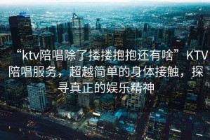 “ktv陪唱除了摟摟抱抱還有啥”KTV陪唱服務，超越簡單的身體接觸，探尋真正的娛樂精神