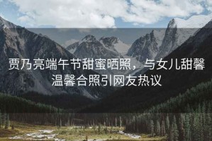 賈乃亮端午節(jié)甜蜜曬照，與女兒甜馨溫馨合照引網(wǎng)友熱議