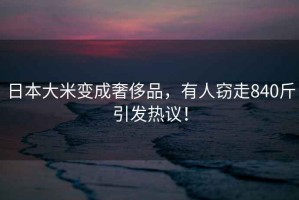 日本大米變成奢侈品，有人竊走840斤引發熱議！