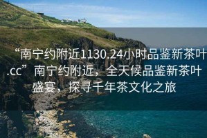 “南寧約附近1130.24小時品鑒新茶葉.cc”南寧約附近，全天候品鑒新茶葉盛宴，探尋千年茶文化之旅