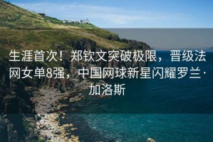 生涯首次！鄭欽文突破極限，晉級法網女單8強，中國網球新星閃耀羅蘭·加洛斯