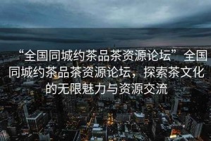 “全國同城約茶品茶資源論壇”全國同城約茶品茶資源論壇，探索茶文化的無限魅力與資源交流
