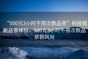 “500元3小時(shí)不限次數(shù)品茶”科技賦能品茶體驗(yàn)，500元3小時(shí)不限次數(shù)品茶新風(fēng)尚