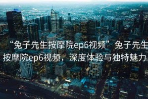 “兔子先生按摩院ep6視頻”兔子先生按摩院ep6視頻，深度體驗與獨特魅力