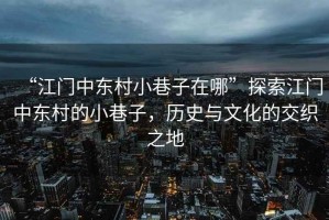 “江門(mén)中東村小巷子在哪”探索江門(mén)中東村的小巷子，歷史與文化的交織之地