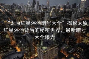 “太原紅星浴池暗號大全”揭秘太原紅星浴池背后的秘密世界，最新暗號大全曝光