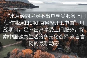 “來月經(jīng)同房足不出戶享受服務(wù)上門任你挑選1114d.官網(wǎng)備用1.中國”月經(jīng)期間，足不出戶享受上門服務(wù)，探索中國健康生活的多元化選擇 來自官網(wǎng)的最新動態(tài)
