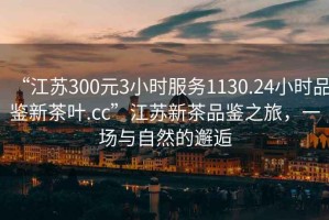“江蘇300元3小時(shí)服務(wù)1130.24小時(shí)品鑒新茶葉.cc”江蘇新茶品鑒之旅，一場(chǎng)與自然的邂逅