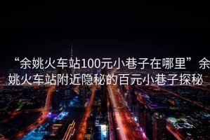 “余姚火車站100元小巷子在哪里”余姚火車站附近隱秘的百元小巷子探秘