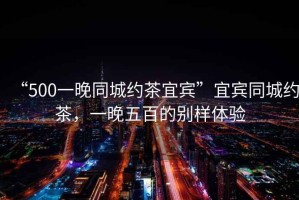 “500一晚同城約茶宜賓”宜賓同城約茶，一晚五百的別樣體驗