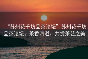 “蘇州花千坊品茶論壇”蘇州花千坊品茶論壇，茶香四溢，共賞茶藝之美