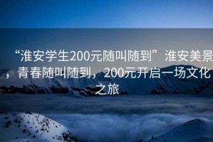 “淮安學生200元隨叫隨到”淮安美景，青春隨叫隨到，200元開啟一場文化之旅
