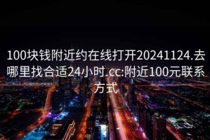 100塊錢附近約在線打開20241124.去哪里找合適24小時.cc:附近100元聯(lián)系方式