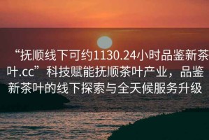 “撫順線下可約1130.24小時品鑒新茶葉.cc”科技賦能撫順茶葉產業，品鑒新茶葉的線下探索與全天候服務升級