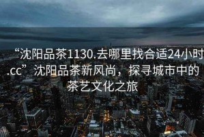 “沈陽品茶1130.去哪里找合適24小時.cc”沈陽品茶新風尚，探尋城市中的茶藝文化之旅