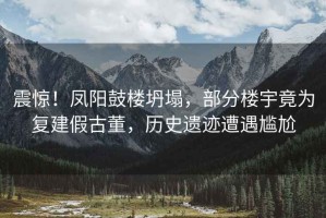 震驚！鳳陽鼓樓坍塌，部分樓宇竟為復(fù)建假古董，歷史遺跡遭遇尷尬