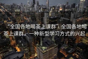 “全國各地喝茶上課群”全國各地喝茶上課群，一種新型學習方式的興起