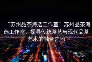 “蘇州品茶海選工作室”蘇州品茶海選工作室，探尋傳統茶藝與現代品茶藝術的融合之地