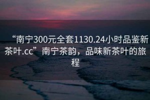 “南寧300元全套1130.24小時品鑒新茶葉.cc”南寧茶韻，品味新茶葉的旅程