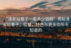 “淮安站巷子一般多少錢啊”揭秘淮安站巷子，價(jià)格、特色與更多你所不知道的