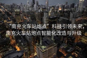 “南充火車站炮點”科技引領未來，南充火車站炮點智能化改造與升級