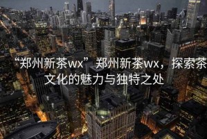 “鄭州新茶wx”鄭州新茶wx，探索茶文化的魅力與獨特之處