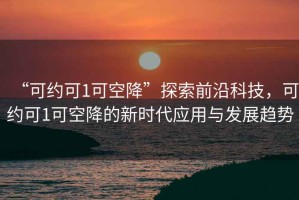 “可約可1可空降”探索前沿科技，可約可1可空降的新時(shí)代應(yīng)用與發(fā)展趨勢