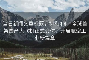當日新聞文章標題，協和4.4，全球首架國產大飛機正式交付，開啟航空工業新篇章