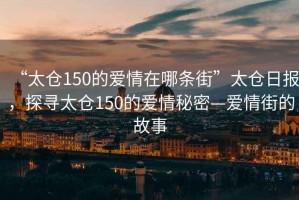 “太倉150的愛情在哪條街”太倉日報，探尋太倉150的愛情秘密—愛情街的故事
