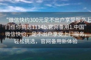 “微信快約300元足不出戶享受服務上門任你挑選1114b.官網備用1.中國”微信快約，足不出戶享受上門服務，輕松挑選，官網備用新體驗