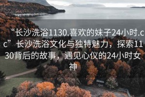 “長沙洗浴1130.喜歡的妹子24小時.cc”長沙洗浴文化與獨特魅力，探索1130背后的故事，遇見心儀的24小時女神