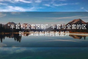 “半套和全套區別”半套與全套的區別，深度解析兩者差異