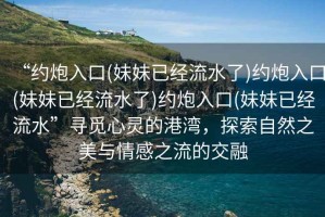 “約炮入口(妹妹已經流水了)約炮入口(妹妹已經流水了)約炮入口(妹妹已經流水”尋覓心靈的港灣，探索自然之美與情感之流的交融