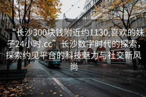 “長沙300塊錢附近約1130.喜歡的妹子24小時.cc”長沙數字時代的探索，探索約見平臺的科技魅力與社交新風尚