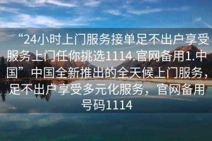 “24小時上門服務(wù)接單足不出戶享受服務(wù)上門任你挑選1114.官網(wǎng)備用1.中國”中國全新推出的全天候上門服務(wù)，足不出戶享受多元化服務(wù)，官網(wǎng)備用號碼1114