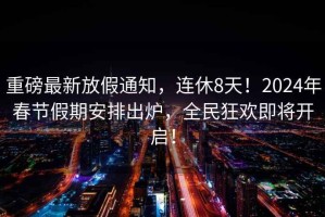 重磅最新放假通知，連休8天！2024年春節假期安排出爐，全民狂歡即將開啟！