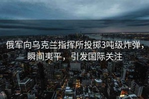 俄軍向烏克蘭指揮所投擲3噸級炸彈，瞬間夷平，引發國際關注